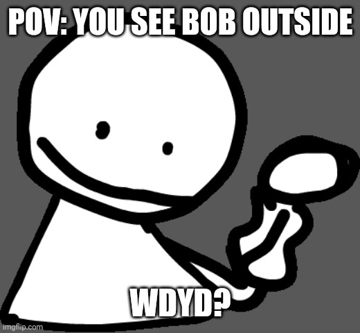 bob | POV: YOU SEE BOB OUTSIDE; WDYD? | image tagged in bob | made w/ Imgflip meme maker