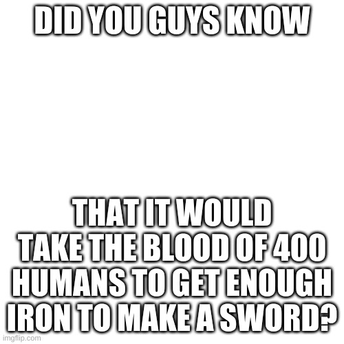 Blank Transparent Square | DID YOU GUYS KNOW; THAT IT WOULD TAKE THE BLOOD OF 400 HUMANS TO GET ENOUGH IRON TO MAKE A SWORD? | image tagged in memes,blank transparent square | made w/ Imgflip meme maker