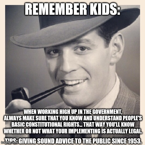 Tips O'Callaghan |  REMEMBER KIDS:; WHEN WORKING HIGH UP IN THE GOVERNMENT, ALWAYS MAKE SURE THAT YOU KNOW AND UNDERSTAND PEOPLE'S BASIC CONSTITUTIONAL RIGHTS... THAT WAY YOU'LL KNOW WHETHER OR NOT WHAT YOUR IMPLEMENTING IS ACTUALLY LEGAL. TIPS: GIVING SOUND ADVICE TO THE PUBLIC SINCE 1953. | image tagged in advice,funny | made w/ Imgflip meme maker