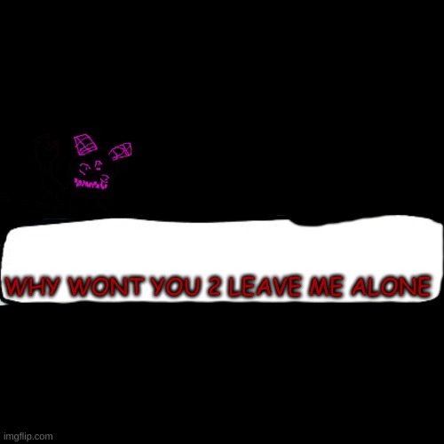 idk | WHY WONT YOU 2 LEAVE ME ALONE | image tagged in ms night funkin | made w/ Imgflip meme maker