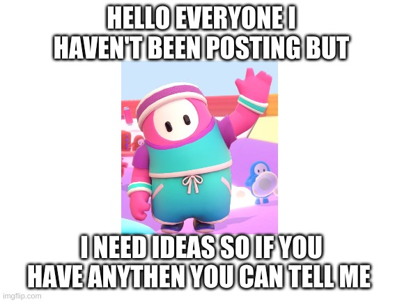 anything | HELLO EVERYONE I HAVEN'T BEEN POSTING BUT; I NEED IDEAS SO IF YOU HAVE ANYTHEN YOU CAN TELL ME | image tagged in blank white template | made w/ Imgflip meme maker
