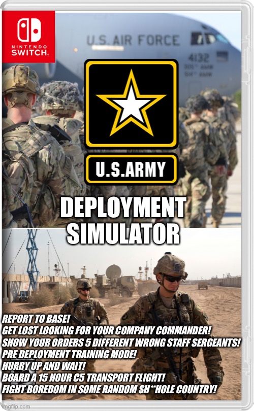 Forget Call of Duty, this is REALISM | DEPLOYMENT SIMULATOR; REPORT TO BASE!
GET LOST LOOKING FOR YOUR COMPANY COMMANDER!
SHOW YOUR ORDERS 5 DIFFERENT WRONG STAFF SERGEANTS!
PRE DEPLOYMENT TRAINING MODE!
HURRY UP AND WAIT!
BOARD A 15 HOUR C5 TRANSPORT FLIGHT!
FIGHT BOREDOM IN SOME RANDOM SH**HOLE COUNTRY! | image tagged in us army,nintendo switch,so true memes | made w/ Imgflip meme maker