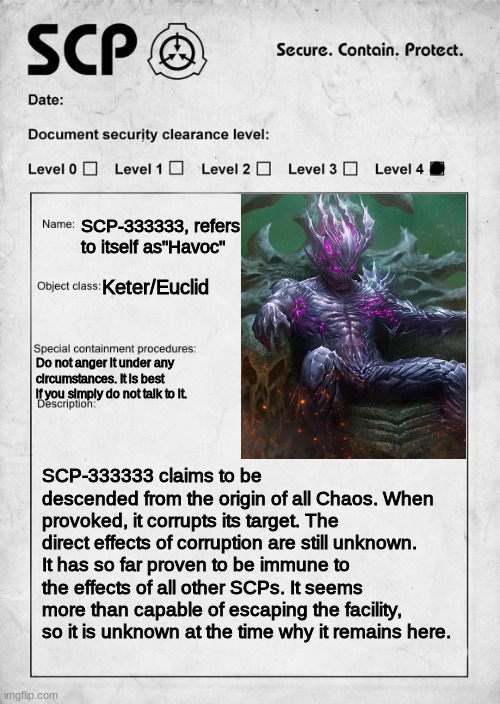 You've been forced into Havoc's cell. WDYD? | SCP-333333, refers to itself as"Havoc"; Keter/Euclid; Do not anger it under any circumstances. It is best if you simply do not talk to it. SCP-333333 claims to be descended from the origin of all Chaos. When provoked, it corrupts its target. The direct effects of corruption are still unknown. It has so far proven to be immune to the effects of all other SCPs. It seems more than capable of escaping the facility, so it is unknown at the time why it remains here. | image tagged in scp document | made w/ Imgflip meme maker