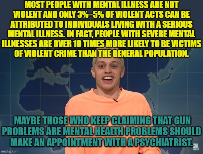 Are you crazy? | MOST PEOPLE WITH MENTAL ILLNESS ARE NOT
VIOLENT AND ONLY 3%–5% OF VIOLENT ACTS CAN BE
ATTRIBUTED TO INDIVIDUALS LIVING WITH A SERIOUS MENTAL ILLNESS. IN FACT, PEOPLE WITH SEVERE MENTAL
ILLNESSES ARE OVER 10 TIMES MORE LIKELY TO BE VICTIMS
OF VIOLENT CRIME THAN THE GENERAL POPULATION. MAYBE THOSE WHO KEEP CLAIMING THAT GUN
PROBLEMS ARE MENTAL HEALTH PROBLEMS SHOULD
MAKE AN APPOINTMENT WITH A PSYCHIATRIST. | image tagged in pete davidson on kanye west,mental health,mass shootings,misdirection | made w/ Imgflip meme maker