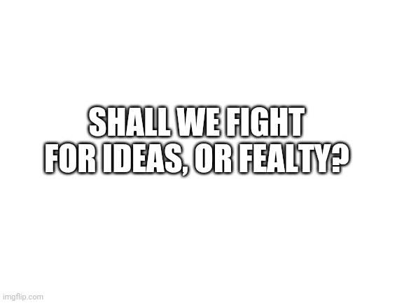 Blank White Template | SHALL WE FIGHT FOR IDEAS, OR FEALTY? | image tagged in blank white template | made w/ Imgflip meme maker