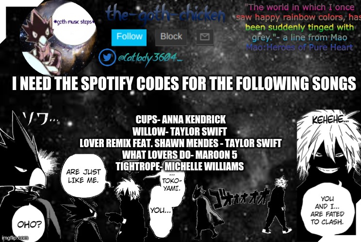 it's for a hw assignment and spotify blocked on the chromebooks | I NEED THE SPOTIFY CODES FOR THE FOLLOWING SONGS; CUPS- ANNA KENDRICK
WILLOW- TAYLOR SWIFT
 LOVER REMIX FEAT. SHAWN MENDES - TAYLOR SWIFT
WHAT LOVERS DO- MAROON 5
TIGHTROPE- MICHELLE WILLIAMS | image tagged in the-goth-chicken's announcement template 2 | made w/ Imgflip meme maker