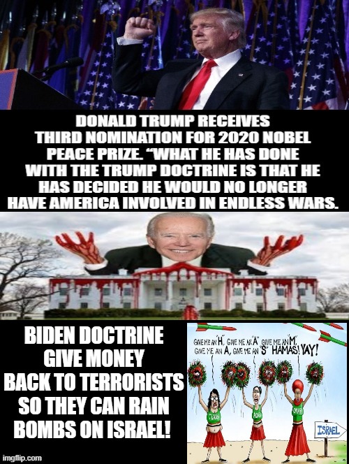 Competence/Peace through Strength versus Incompetence/Weakness and never ending wars! | BIDEN DOCTRINE GIVE MONEY BACK TO TERRORISTS SO THEY CAN RAIN BOMBS ON ISRAEL! TRUMP DOCTRINE VERSUS BIDEN DOCTRINE? WHICH MAKES MORE SENSE? | image tagged in morons,squad,stupid liberals,idiots,biden,cowards | made w/ Imgflip meme maker