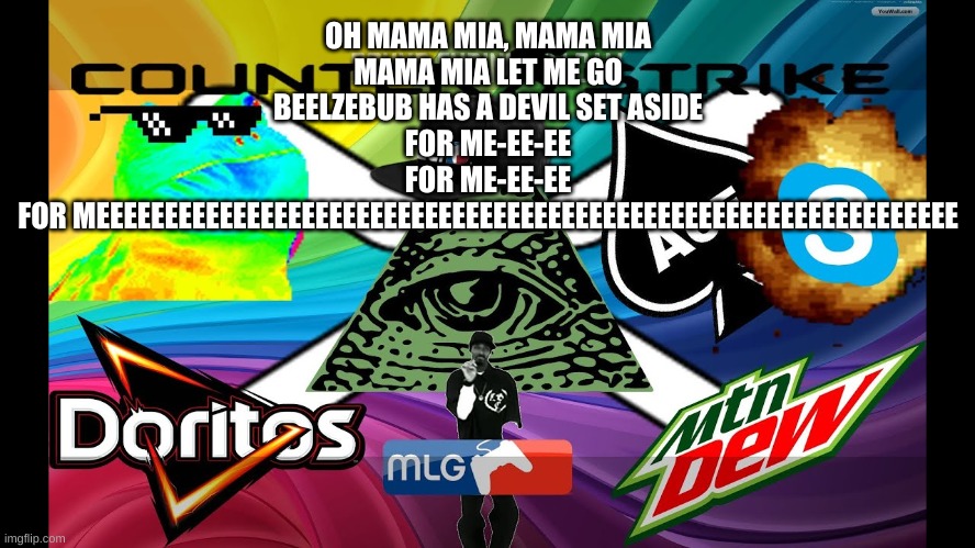 OH MAMA MIA, MAMA MIA
MAMA MIA LET ME GO
BEELZEBUB HAS A DEVIL SET ASIDE
FOR ME-EE-EE
FOR ME-EE-EE
FOR MEEEEEEEEEEEEEEEEEEEEEEEEEEEEEEEEEEEE | made w/ Imgflip meme maker