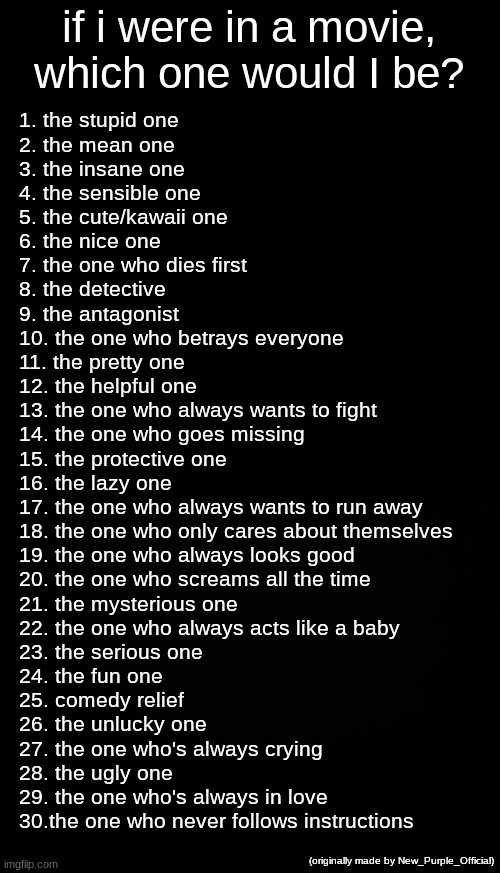 if u want u can repost | if i were in a movie, which one would I be? 1. the stupid one
2. the mean one
3. the insane one
4. the sensible one
5. the cute/kawaii one
6. the nice one
7. the one who dies first
8. the detective
9. the antagonist
10. the one who betrays everyone
11. the pretty one
12. the helpful one
13. the one who always wants to fight
14. the one who goes missing
15. the protective one
16. the lazy one
17. the one who always wants to run away
18. the one who only cares about themselves
19. the one who always looks good 
20. the one who screams all the time
21. the mysterious one
22. the one who always acts like a baby
23. the serious one
24. the fun one
25. comedy relief
26. the unlucky one
27. the one who's always crying
28. the ugly one
29. the one who's always in love
30.the one who never follows instructions; (originally made by New_Purple_Official) | image tagged in memes,blank transparent square,black background | made w/ Imgflip meme maker