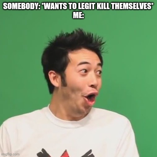 pogchamp | SOMEBODY: *WANTS TO LEGIT KILL THEMSELVES*
ME: | image tagged in pogchamp | made w/ Imgflip meme maker