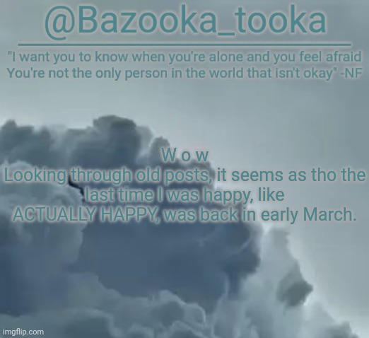 Bazooka's CLOUDS NF Template | W o w
Looking through old posts, it seems as tho the last time I was happy, like ACTUALLY HAPPY, was back in early March. | image tagged in bazooka's clouds nf template | made w/ Imgflip meme maker