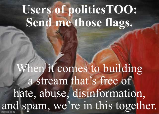 Good job last few days, community. Keep it up! I’m also available by memechat if you have more detailed questions. | Users of politicsTOO: Send me those flags. When it comes to building a stream that’s free of hate, abuse, disinformation, and spam, we’re in this together. | image tagged in arm wrestling meme template,imgflip mods,imgflip trolls,internet trolls,meme stream,misinformation | made w/ Imgflip meme maker