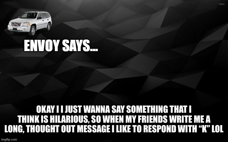 Envoy Says... | OKAY I I JUST WANNA SAY SOMETHING THAT I THINK IS HILARIOUS, SO WHEN MY FRIENDS WRITE ME A LONG, THOUGHT OUT MESSAGE I LIKE TO RESPOND WITH “K” LOL | image tagged in envoy says | made w/ Imgflip meme maker