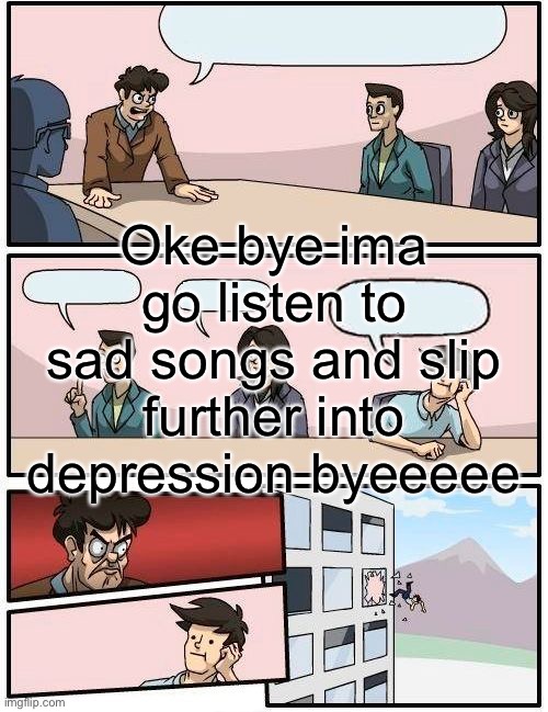 Boardroom Meeting Suggestion Meme | Oke bye ima go listen to sad songs and slip further into depression byeeeee | image tagged in memes,boardroom meeting suggestion | made w/ Imgflip meme maker