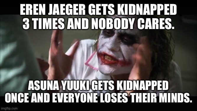 Idea for meme goes to my Twitter friend @RenanSintese13 | EREN JAEGER GETS KIDNAPPED 3 TIMES AND NOBODY CARES. ASUNA YUUKI GETS KIDNAPPED ONCE AND EVERYONE LOSES THEIR MINDS. | image tagged in memes,and everybody loses their minds,sword art online,attack on titan,eren jaeger,asuna yuuki | made w/ Imgflip meme maker