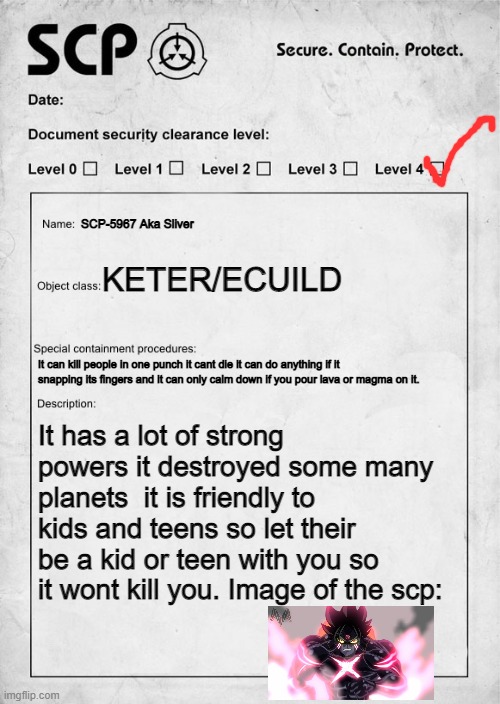 SCP document | SCP-5967 Aka Sliver; KETER/ECUILD; It can kill people in one punch it cant die it can do anything if it snapping its fingers and it can only calm down if you pour lava or magma on it. It has a lot of strong powers it destroyed some many planets  it is friendly to kids and teens so let their be a kid or teen with you so it wont kill you. Image of the scp: | image tagged in scp document | made w/ Imgflip meme maker