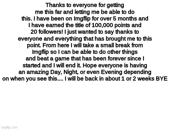 Sorry | Thanks to everyone for getting me this far and letting me be able to do this. I have been on Imgflip for over 5 months and I have earned the title of 100,000 points and 20 followers! I just wanted to say thanks to everyone and everything that has brought me to this point. From here I will take a small break from Imgflip so I can be able to do other things and beat a game that has been forever since I started and I will end it. Hope everyone is having an amazing Day, Night, or even Evening depending on when you see this.... I will be back in about 1 or 2 weeks BYE | image tagged in blank white template,dot dot dot | made w/ Imgflip meme maker
