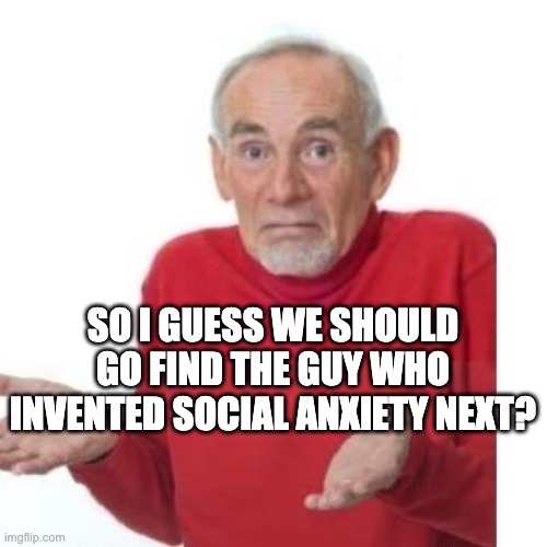 SO I GUESS WE SHOULD GO FIND THE GUY WHO INVENTED SOCIAL ANXIETY NEXT? | image tagged in i guess ill die | made w/ Imgflip meme maker
