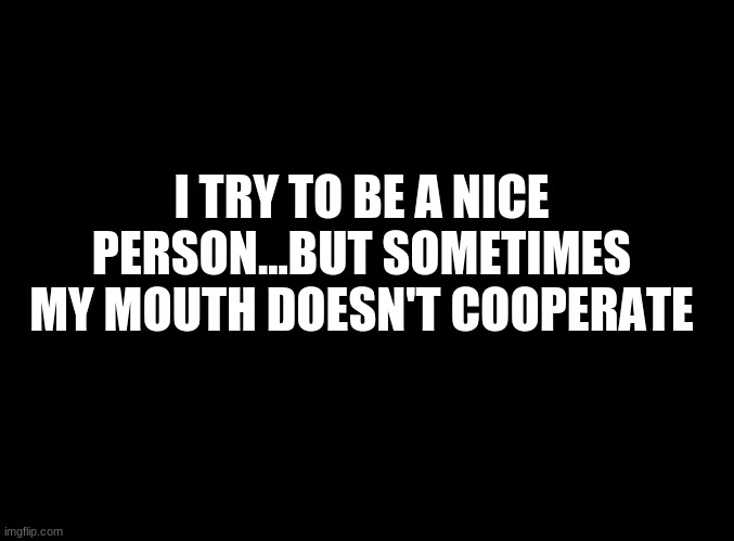 ... | I TRY TO BE A NICE PERSON...BUT SOMETIMES MY MOUTH DOESN'T COOPERATE | image tagged in blank black | made w/ Imgflip meme maker