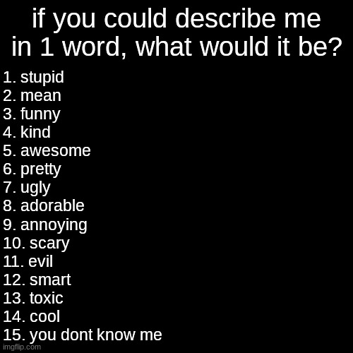 :D | if you could describe me in 1 word, what would it be? 1. stupid
2. mean
3. funny
4. kind
5. awesome
6. pretty
7. ugly
8. adorable
9. annoying
10. scary
11. evil
12. smart
13. toxic
14. cool
15. you dont know me | image tagged in memes,blank transparent square | made w/ Imgflip meme maker