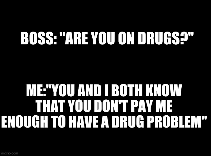 .. |  BOSS: "ARE YOU ON DRUGS?"; ME:"YOU AND I BOTH KNOW THAT YOU DON'T PAY ME ENOUGH TO HAVE A DRUG PROBLEM" | image tagged in blank black | made w/ Imgflip meme maker