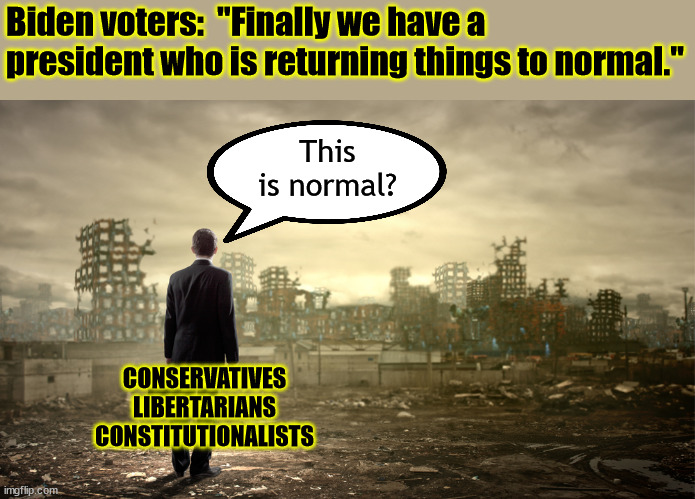 Obama called his destruction "the new normal".  Trump showed Obama we have and can do better.  That's why Dems hated Trump. | Biden voters:  "Finally we have a president who is returning things to normal."; This is normal? CONSERVATIVES
LIBERTARIANS
CONSTITUTIONALISTS | image tagged in the new normal,build back better,the great reset,the end of freedom | made w/ Imgflip meme maker
