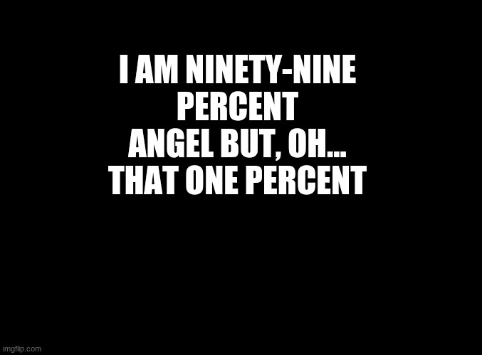 ... | I AM NINETY-NINE PERCENT ANGEL BUT, OH... THAT ONE PERCENT | image tagged in blank black | made w/ Imgflip meme maker
