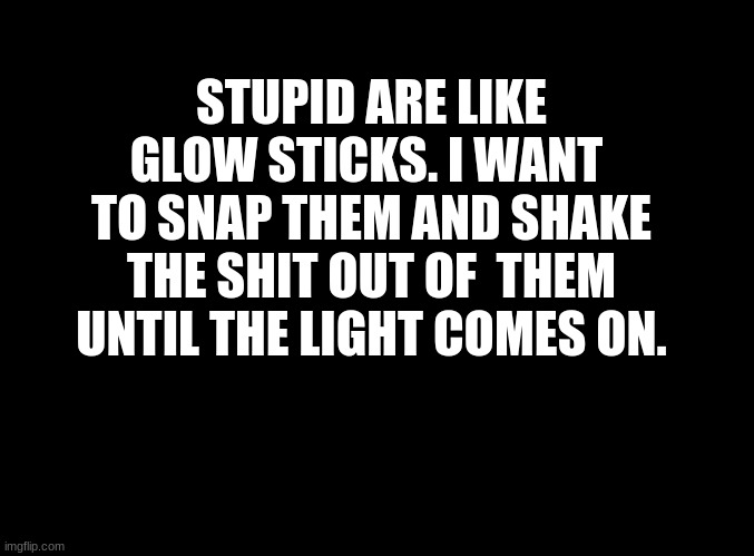 ... | STUPID ARE LIKE GLOW STICKS. I WANT  TO SNAP THEM AND SHAKE THE SHIT OUT OF  THEM UNTIL THE LIGHT COMES ON. | image tagged in blank black | made w/ Imgflip meme maker