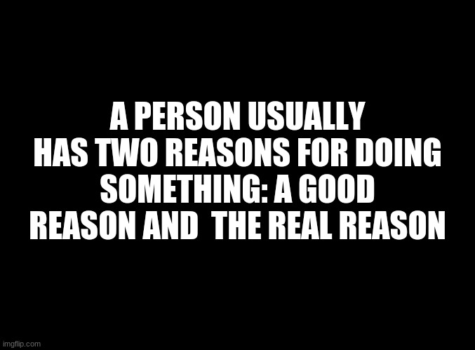 ... | A PERSON USUALLY HAS TWO REASONS FOR DOING SOMETHING: A GOOD REASON AND  THE REAL REASON | image tagged in blank black | made w/ Imgflip meme maker