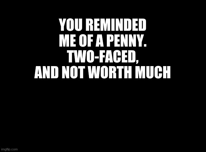 ... | YOU REMINDED ME OF A PENNY.
TWO-FACED, AND NOT WORTH MUCH | image tagged in blank black | made w/ Imgflip meme maker