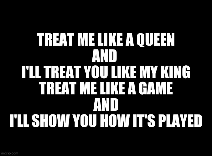 ... | TREAT ME LIKE A QUEEN
AND 
I'LL TREAT YOU LIKE MY KING
TREAT ME LIKE A GAME
AND
I'LL SHOW YOU HOW IT'S PLAYED | image tagged in blank black | made w/ Imgflip meme maker