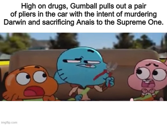 my original idea was gumball ****ing anais, but i thought that would be too... ya know | High on drugs, Gumball pulls out a pair of pliers in the car with the intent of murdering Darwin and sacrificing Anais to the Supreme One. | image tagged in the amazing world of gumball,sacrifice,dark humor,oh wow are you actually reading these tags,never gonna give you up | made w/ Imgflip meme maker