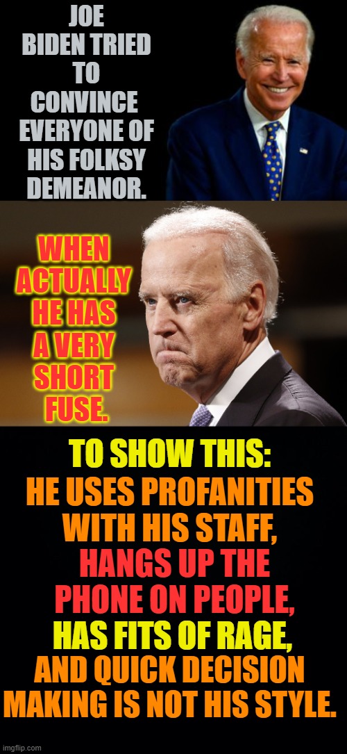 So Who Is He Really? | JOE BIDEN TRIED TO CONVINCE  EVERYONE OF HIS FOLKSY DEMEANOR. WHEN ACTUALLY HE HAS A VERY SHORT  FUSE. TO SHOW THIS:; HE USES PROFANITIES WITH HIS STAFF, HANGS UP THE PHONE ON PEOPLE, HAS FITS OF RAGE, AND QUICK DECISION MAKING IS NOT HIS STYLE. | image tagged in memes,politics,joe biden,happy,short fuse,what is it | made w/ Imgflip meme maker