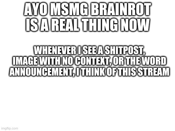 no shits (also repost but add more symptoms to the msmg brainrot, didnt find that many) | AYO MSMG BRAINROT IS A REAL THING NOW; WHENEVER I SEE A SHITPOST, IMAGE WITH NO CONTEXT, OR THE WORD ANNOUNCEMENT, I THINK OF THIS STREAM | image tagged in blank white template | made w/ Imgflip meme maker