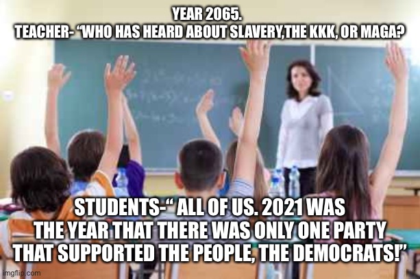 Classroom | YEAR 2065.  
TEACHER- “WHO HAS HEARD ABOUT SLAVERY,THE KKK, OR MAGA? STUDENTS-“ ALL OF US. 2021 WAS THE YEAR THAT THERE WAS ONLY ONE PARTY THAT SUPPORTED THE PEOPLE, THE DEMOCRATS!” | image tagged in classroom | made w/ Imgflip meme maker