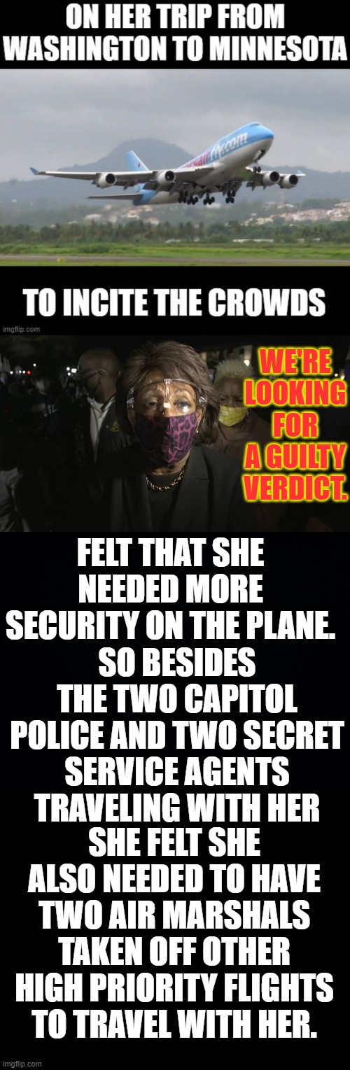 Watching Your Money Disappear...Maxine Waters Thinks Her Safety Is More Important Than The Public's Safety |  WE'RE LOOKING FOR A GUILTY VERDICT. FELT THAT SHE NEEDED MORE SECURITY ON THE PLANE. SO BESIDES THE TWO CAPITOL POLICE AND TWO SECRET SERVICE AGENTS TRAVELING WITH HER; SHE FELT SHE ALSO NEEDED TO HAVE TWO AIR MARSHALS TAKEN OFF OTHER HIGH PRIORITY FLIGHTS TO TRAVEL WITH HER. | image tagged in memes,politics,maxine waters,important,public,not | made w/ Imgflip meme maker