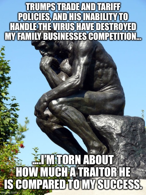 The Thinker | TRUMPS TRADE AND TARIFF POLICIES, AND HIS INABILITY TO HANDLE THE VIRUS HAVE DESTROYED MY FAMILY BUSINESSES COMPETITION... ....I’M TORN ABOUT HOW MUCH A TRAITOR HE IS COMPARED TO MY SUCCESS. | image tagged in the thinker | made w/ Imgflip meme maker