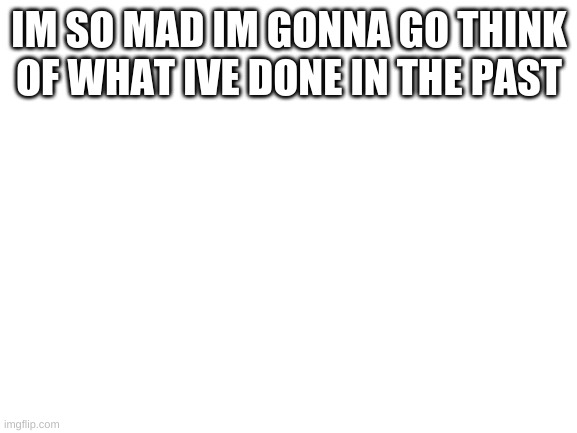 Blank White Template | IM SO MAD IM GONNA GO THINK OF WHAT IVE DONE IN THE PAST | image tagged in blank white template | made w/ Imgflip meme maker