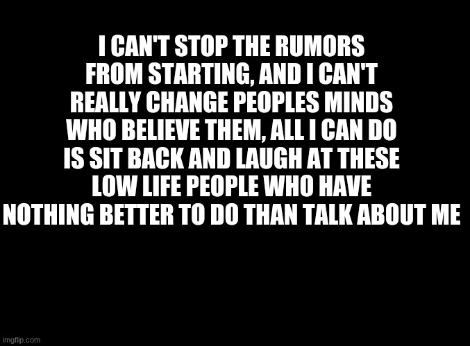 ... | I CAN'T STOP THE RUMORS FROM STARTING, AND I CAN'T REALLY CHANGE PEOPLES MINDS WHO BELIEVE THEM, ALL I CAN DO IS SIT BACK AND LAUGH AT THESE LOW LIFE PEOPLE WHO HAVE NOTHING BETTER TO DO THAN TALK ABOUT ME | image tagged in blank black | made w/ Imgflip meme maker