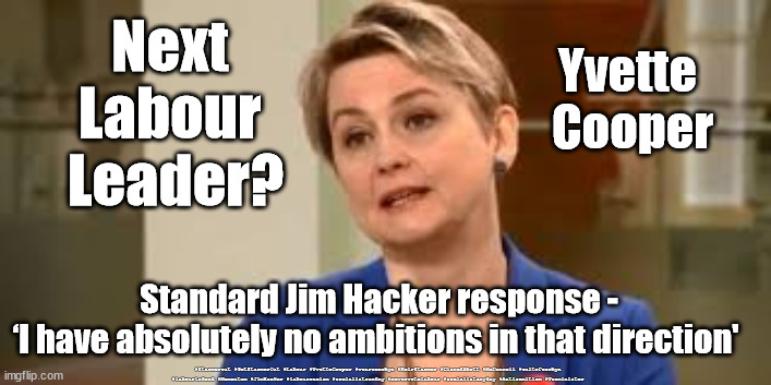Yvette Cooper - Labour Leadership? | Next 
Labour 
Leader? Yvette 
Cooper; Standard Jim Hacker response -
‘I have absolutely no ambitions in that direction'; #Starmerout #GetStarmerOut #Labour #YvetteCooper #wearecorbyn #KeirStarmer #DianeAbbott #McDonnell #cultofcorbyn #labourisdead #Momentum #JimHacker #labourracism #socialistsunday #nevervotelabour #socialistanyday #Antisemitism #Yesminister | image tagged in labour leadership,labourisdead,starmerout getstarmerout,labour leader elections,yes minister jim hacker,andrew marr show | made w/ Imgflip meme maker