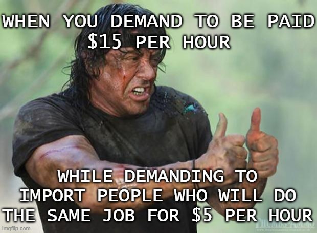When you demand to be paid $15 per hour while demanding to import people who will do the same job for $5 per hour | WHEN YOU DEMAND TO BE PAID
$15 PER HOUR; WHILE DEMANDING TO IMPORT PEOPLE WHO WILL DO THE SAME JOB FOR $5 PER HOUR | image tagged in thumbs up rambo | made w/ Imgflip meme maker