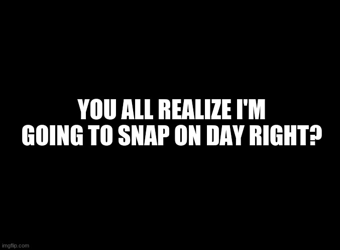 ... | YOU ALL REALIZE I'M GOING TO SNAP ON DAY RIGHT? | image tagged in blank black | made w/ Imgflip meme maker