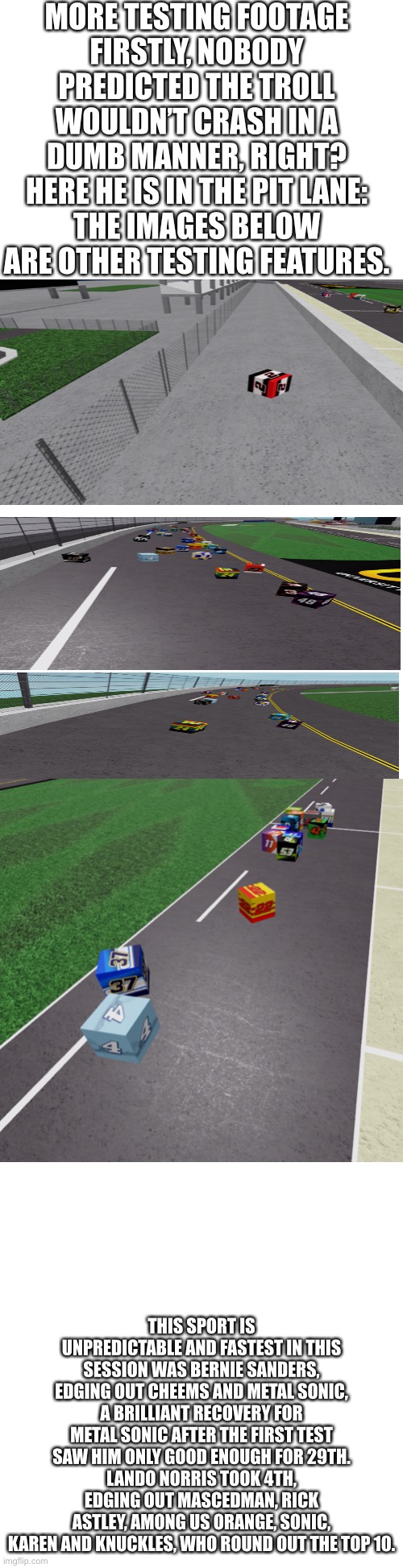 Only thing you can accurately predict is an accident for Troll (2). | MORE TESTING FOOTAGE
FIRSTLY, NOBODY PREDICTED THE TROLL WOULDN’T CRASH IN A DUMB MANNER, RIGHT?
HERE HE IS IN THE PIT LANE:
THE IMAGES BELOW ARE OTHER TESTING FEATURES. THIS SPORT IS UNPREDICTABLE AND FASTEST IN THIS SESSION WAS BERNIE SANDERS, EDGING OUT CHEEMS AND METAL SONIC, A BRILLIANT RECOVERY FOR METAL SONIC AFTER THE FIRST TEST SAW HIM ONLY GOOD ENOUGH FOR 29TH.
LANDO NORRIS TOOK 4TH, EDGING OUT MASCEDMAN, RICK ASTLEY, AMONG US ORANGE, SONIC, KAREN AND KNUCKLES, WHO ROUND OUT THE TOP 10. | image tagged in long blank white,nmcs,nascar,memes,troll,oh wow are you actually reading these tags | made w/ Imgflip meme maker
