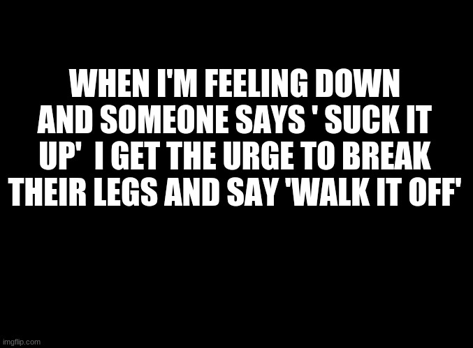 ... | WHEN I'M FEELING DOWN AND SOMEONE SAYS ' SUCK IT UP'  I GET THE URGE TO BREAK THEIR LEGS AND SAY 'WALK IT OFF' | image tagged in blank black | made w/ Imgflip meme maker