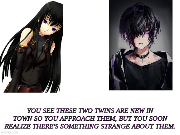 This is Ren and Sora/ The boy is Ren and the girl is Sora | YOU SEE THESE TWO TWINS ARE NEW IN TOWN SO YOU APPROACH THEM, BUT YOU SOON REALIZE THERE'S SOMETHING STRANGE ABOUT THEM. | image tagged in blank white template | made w/ Imgflip meme maker