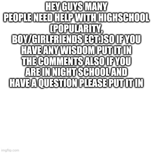 Blank Transparent Square Meme | HEY GUYS MANY PEOPLE NEED HELP WITH HIGHSCHOOL (POPULARITY, BOY/GIRLFRIENDS ECT.)SO IF YOU HAVE ANY WISDOM PUT IT IN THE COMMENTS ALSO IF YOU ARE IN NIGHT SCHOOL AND HAVE A QUESTION PLEASE PUT IT IN | image tagged in memes,blank transparent square | made w/ Imgflip meme maker