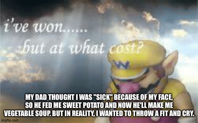 Check my last post then go in comments for context. | MY DAD THOUGHT I WAS "SICK" BECAUSE OF MY FACE, SO HE FED ME SWEET POTATO AND NOW HE'LL MAKE ME VEGETABLE SOUP. BUT IN REALITY, I WANTED TO THROW A FIT AND CRY. | image tagged in i've won but at what cost | made w/ Imgflip meme maker