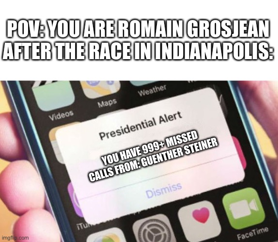 I wouldn’t be surprised if Romain had that many notifications after that race. | POV: YOU ARE ROMAIN GROSJEAN AFTER THE RACE IN INDIANAPOLIS:; YOU HAVE 999+ MISSED CALLS FROM: GUENTHER STEINER | image tagged in memes,indycar,f1,formula 1,haas,romain grosjean | made w/ Imgflip meme maker
