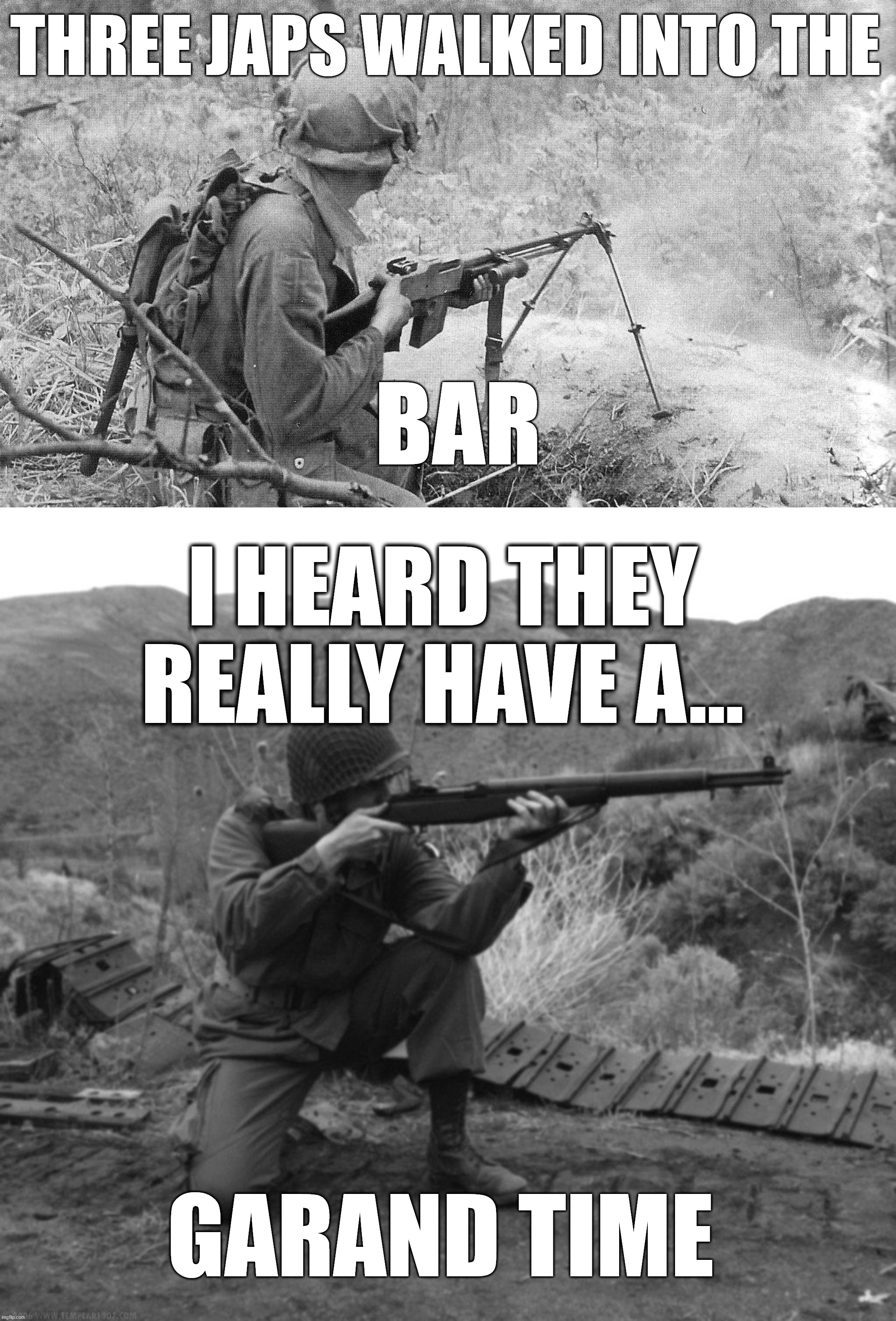 My grandfather was really glad seeing them, so he gave them free shots. | THREE JAPS WALKED INTO THE; BAR; I HEARD THEY REALLY HAVE A... GARAND TIME | image tagged in army,wwii,soldier,rifle,guns,war | made w/ Imgflip meme maker