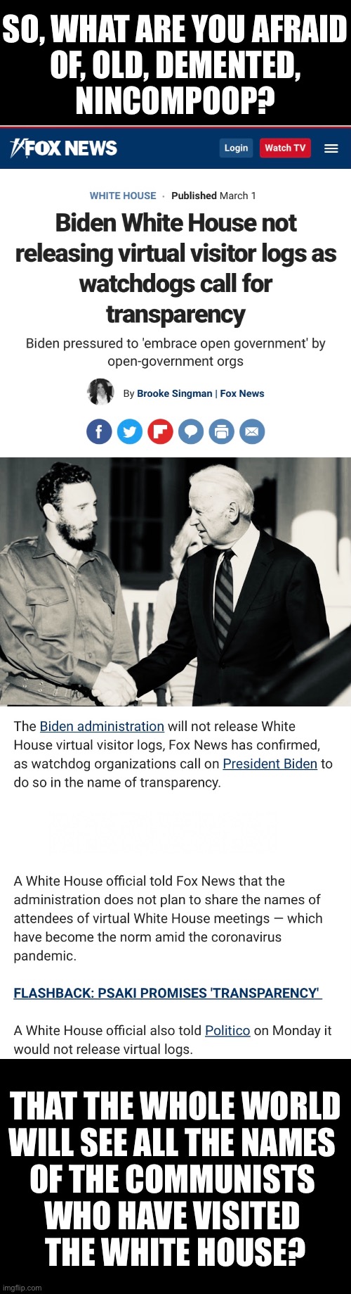 Folks, a whole bunch of commies have visited the Biden White House! | SO, WHAT ARE YOU AFRAID
OF, OLD, DEMENTED,
NINCOMPOOP? THAT THE WHOLE WORLD
WILL SEE ALL THE NAMES 
OF THE COMMUNISTS 
WHO HAVE VISITED 
THE WHITE HOUSE? | image tagged in joe biden,creepy joe biden,biden,communist,corrupt,democrat party | made w/ Imgflip meme maker